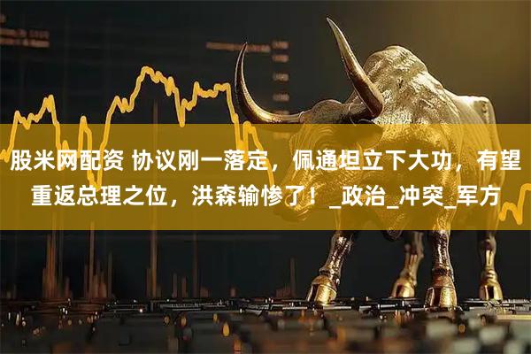 股米网配资 协议刚一落定，佩通坦立下大功，有望重返总理之位，洪森输惨了！_政治_冲突_军方
