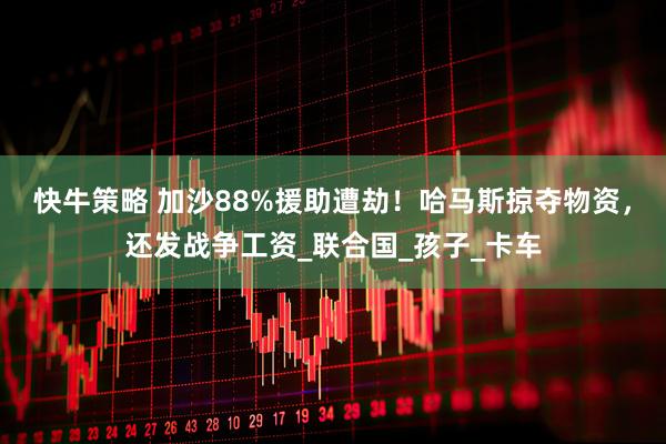 快牛策略 加沙88%援助遭劫！哈马斯掠夺物资，还发战争工资_联合国_孩子_卡车