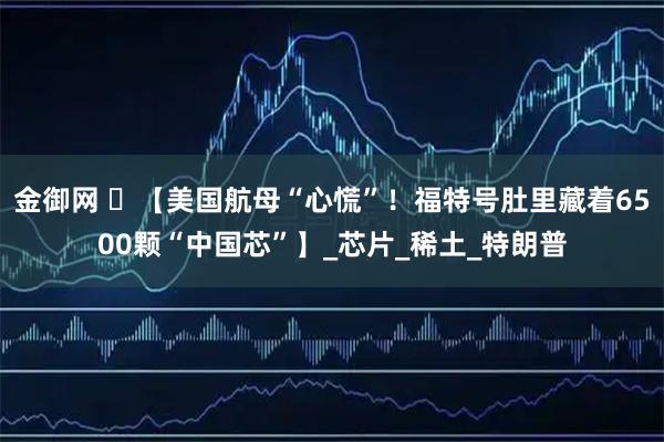 金御网 ️【美国航母“心慌”！福特号肚里藏着6500颗“中国芯”】_芯片_稀土_特朗普