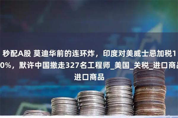 秒配A股 莫迪华前的连环炸，印度对美威士忌加税150%，默许中国撤走327名工程师_美国_关税_进口商品