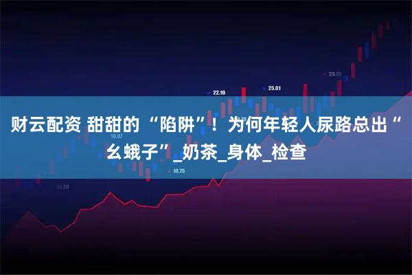 财云配资 甜甜的 “陷阱”！为何年轻人尿路总出“幺蛾子”_奶茶_身体_检查