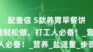 配查信 5款养胃早餐饼！懒人也能轻松做，打工人必备！_营养_盐适量_步骤