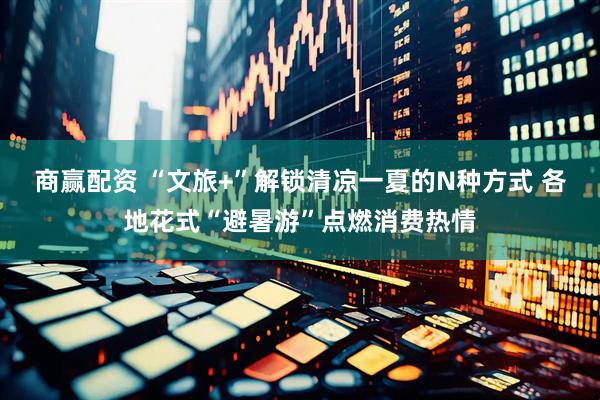 商赢配资 “文旅+”解锁清凉一夏的N种方式 各地花式“避暑游”点燃消费热情