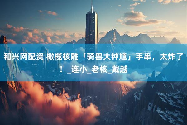 和兴网配资 橄榄核雕「骑兽大钟馗」手串，太炸了！_连小_老核_戴越