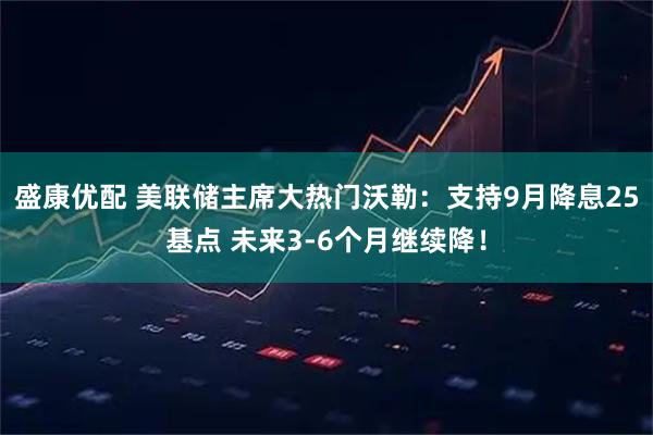 盛康优配 美联储主席大热门沃勒：支持9月降息25基点 未来3-6个月继续降！