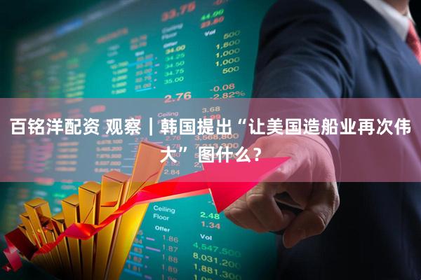 百铭洋配资 观察｜韩国提出“让美国造船业再次伟大” 图什么？