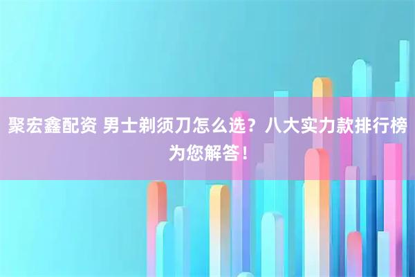 聚宏鑫配资 男士剃须刀怎么选？八大实力款排行榜为您解答！