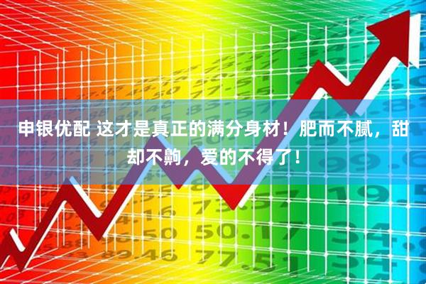 申银优配 这才是真正的满分身材！肥而不腻，甜却不齁，爱的不得了！