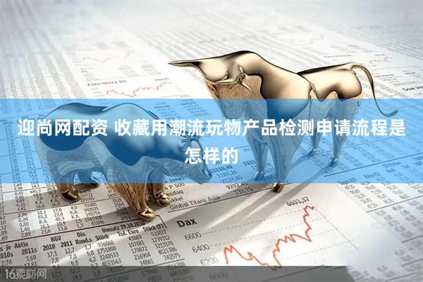 迎尚网配资 收藏用潮流玩物产品检测申请流程是怎样的