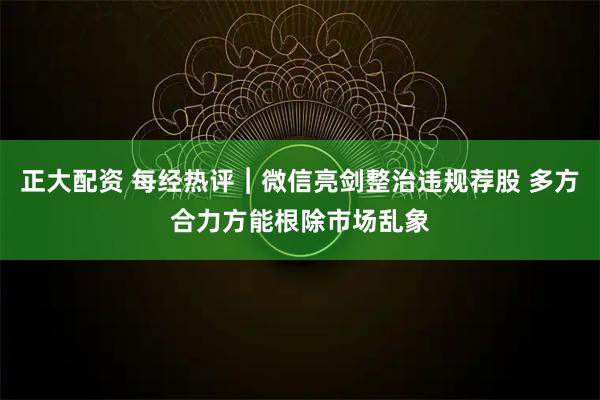 正大配资 每经热评︱微信亮剑整治违规荐股 多方合力方能根除市场乱象