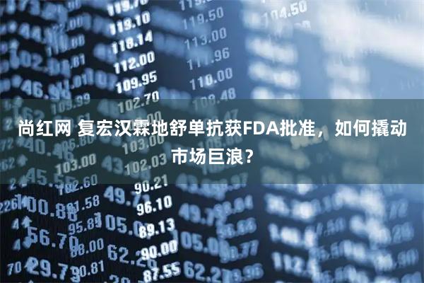 尚红网 复宏汉霖地舒单抗获FDA批准，如何撬动市场巨浪？