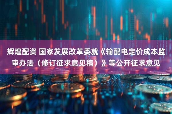 辉煌配资 国家发展改革委就《输配电定价成本监审办法（修订征求意见稿）》等公开征求意见