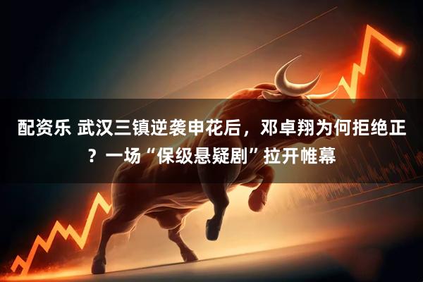 配资乐 武汉三镇逆袭申花后，邓卓翔为何拒绝正？一场“保级悬疑剧”拉开帷幕