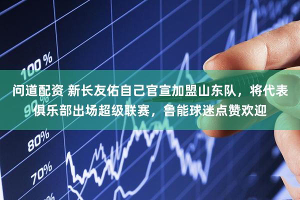 问道配资 新长友佑自己官宣加盟山东队，将代表俱乐部出场超级联赛，鲁能球迷点赞欢迎