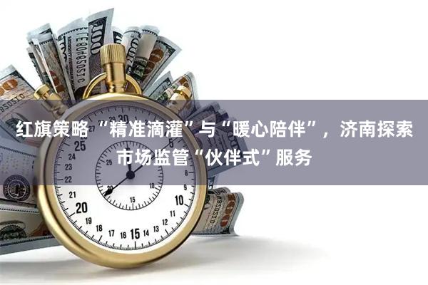 红旗策略 “精准滴灌”与“暖心陪伴”，济南探索市场监管“伙伴式”服务