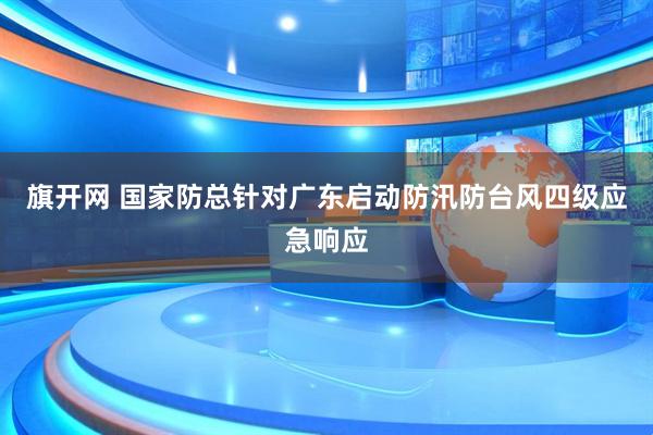 旗开网 国家防总针对广东启动防汛防台风四级应急响应
