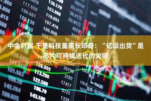 中金财富 千里科技董事长印奇：“亿级出货”是芯片可持续迭代的关键