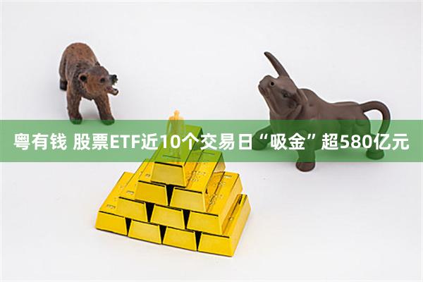 粤有钱 股票ETF近10个交易日“吸金”超580亿元