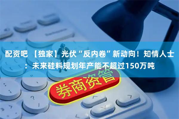 配资吧 【独家】光伏“反内卷”新动向！知情人士：未来硅料规划年产能不超过150万吨