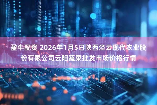 盈牛配资 2026年1月5日陕西泾云现代农业股份有限公司云阳蔬菜批发市场价格行情