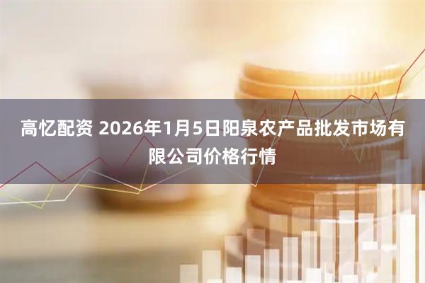 高忆配资 2026年1月5日阳泉农产品批发市场有限公司价格行情