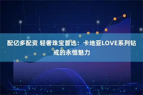配亿多配资 轻奢珠宝首选：卡地亚LOVE系列钻戒的永恒魅力