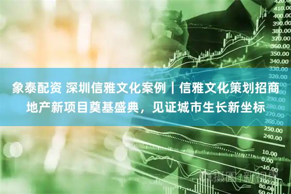 象泰配资 深圳信雅文化案例｜信雅文化策划招商地产新项目奠基盛典，见证城市生长新坐标