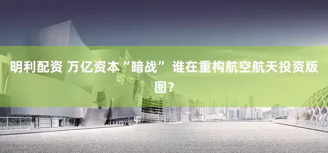 明利配资 万亿资本“暗战” 谁在重构航空航天投资版图?