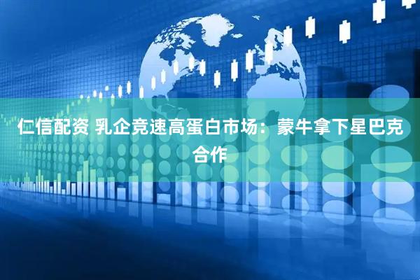 仁信配资 乳企竞速高蛋白市场:蒙牛拿下星巴克合作