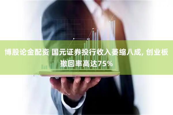 博股论金配资 国元证券投行收入萎缩八成, 创业板撤回率高达75%