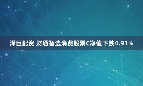 泽巨配资 财通智选消费股票C净值下跌4.91%